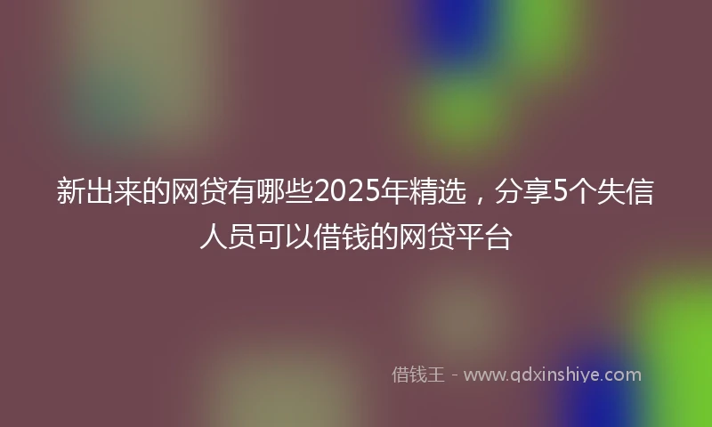 新出来的网贷有哪些2025年精选，分享5个失信人员可以借钱的网贷平台