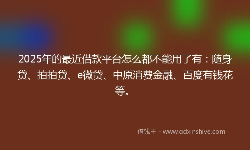 2025年的最近借款平台怎么都不能用了有:随身贷、拍拍贷、e微贷、中原消费金融、百度有钱花等。
