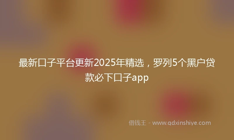 最新口子平台更新2025年精选，罗列5个黑户贷款必下口子app