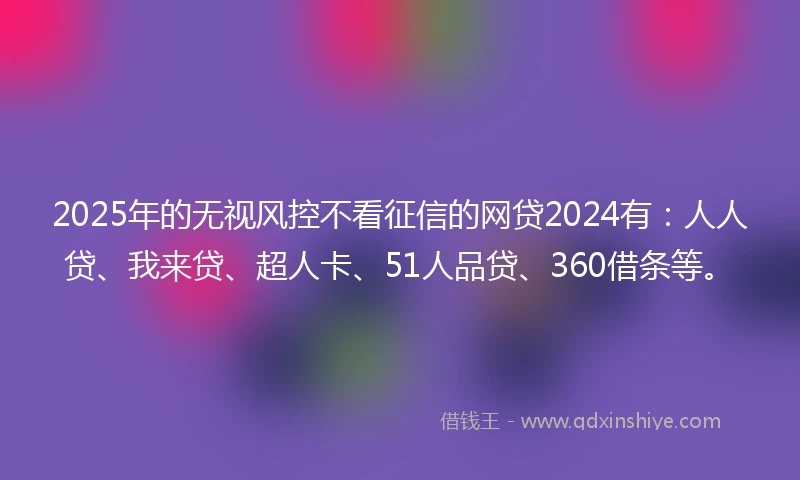 2025年的无视风控不看征信的网贷2024有：人人贷、我来贷、超人卡、51人品贷、360借条等。