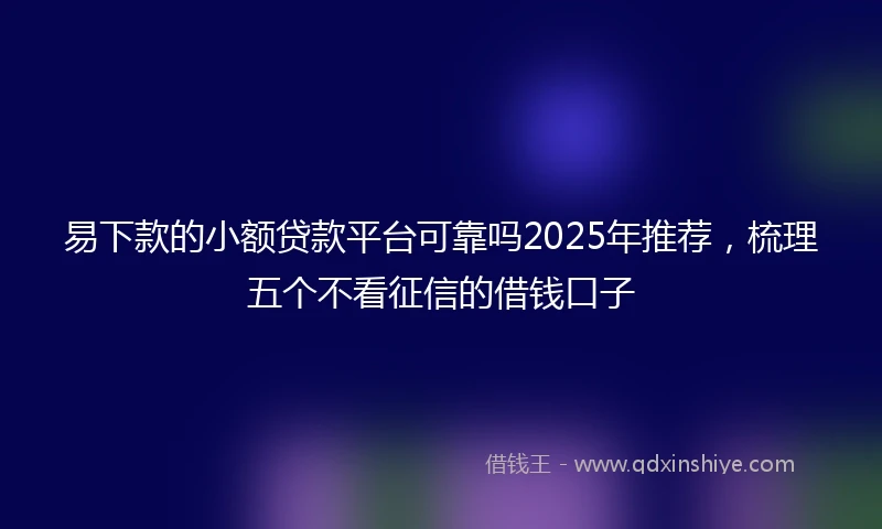 易下款的小额贷款平台可靠吗2025年推荐，梳理五个不看征信的借钱口子