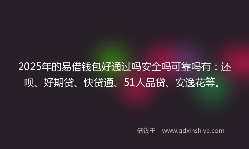 2025年的易借钱包好通过吗安全吗可靠吗有：还呗、好期贷、快贷通、51人品贷、安逸花等。