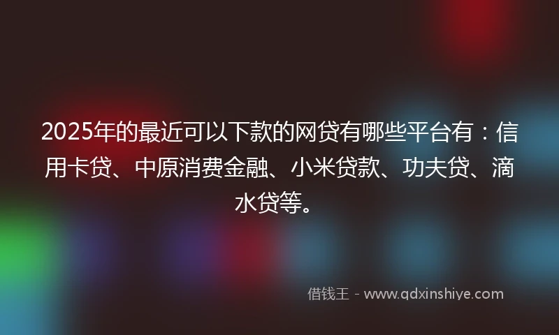 2025年的最近可以下款的网贷有哪些平台有：信用卡贷、中原消费金融、小米贷款、功夫贷、滴水贷等。