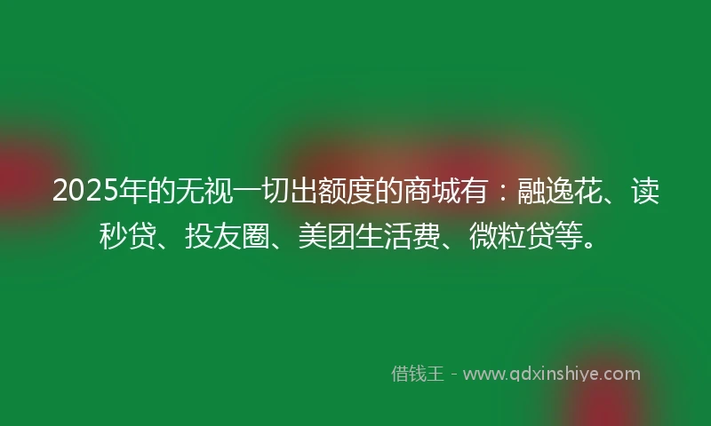 2025年的无视一切出额度的商城有:融逸花、读秒贷、投友圈、美团生活费、微粒贷等。