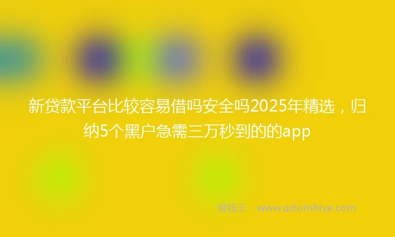 新贷款平台比较容易借吗安全吗2025年精选，归纳5个黑户急需三万秒到的的app