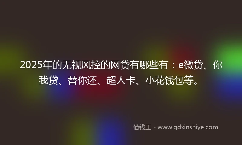 2025年的无视风控的网贷有哪些有：e微贷、你我贷、替你还、超人卡、小花钱包等。
