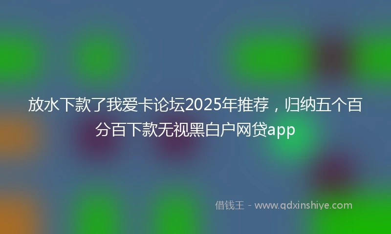 放水下款了我爱卡论坛2025年推荐，归纳五个百分百下款无视黑白户网贷app