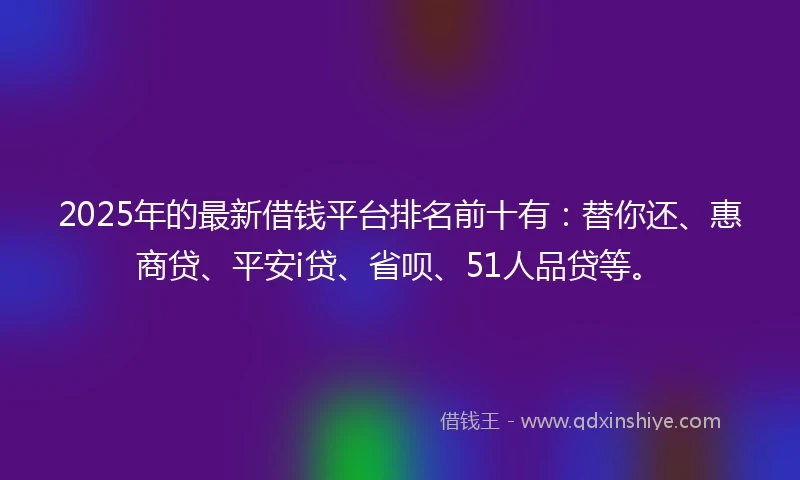 2025年的最新借钱平台排名前十有：替你还、惠商贷、平安i贷、省呗、51人品贷等。