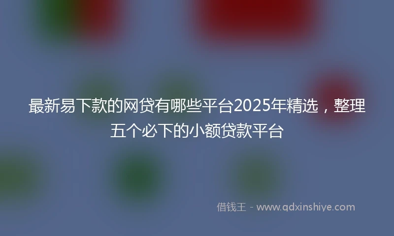 最新易下款的网贷有哪些平台2025年精选，整理五个必下的小额贷款平台