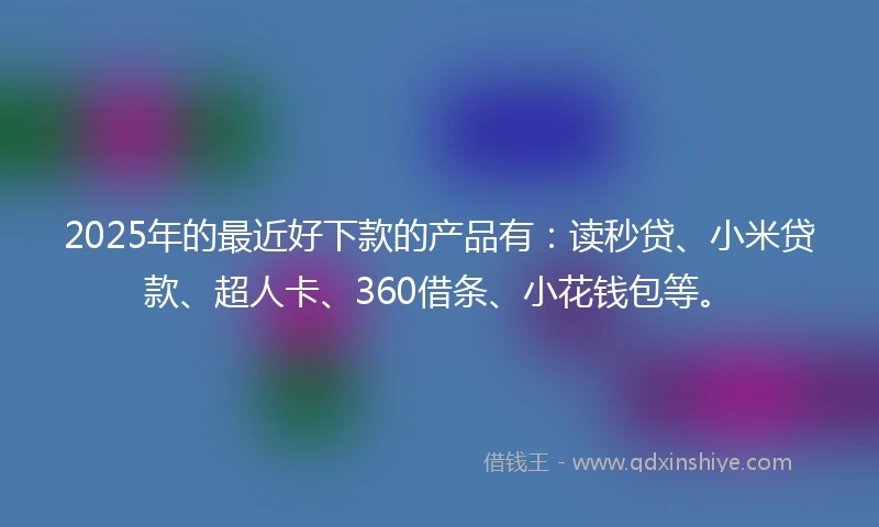 2025年的最近好下款的产品有：读秒贷、小米贷款、超人卡、360借条、小花钱包等。