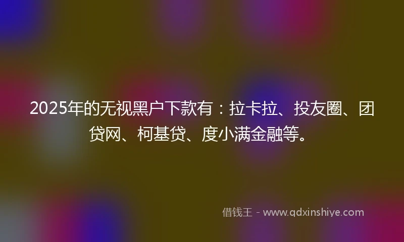 2025年的无视黑户下款有：拉卡拉、投友圈、团贷网、柯基贷、度小满金融等。