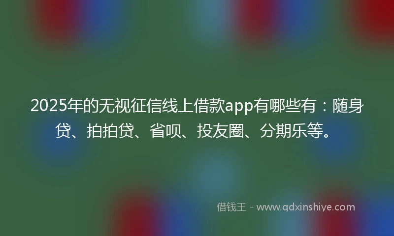 2025年的无视征信线上借款app有哪些有：随身贷、拍拍贷、省呗、投友圈、分期乐等。