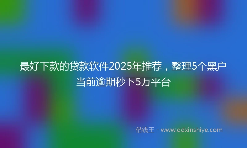 最好下款的贷款软件2025年推荐，整理5个黑户当前逾期秒下5万平台