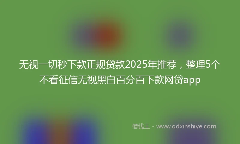无视一切秒下款正规贷款2025年推荐，整理5个不看征信无视黑白百分百下款网贷app