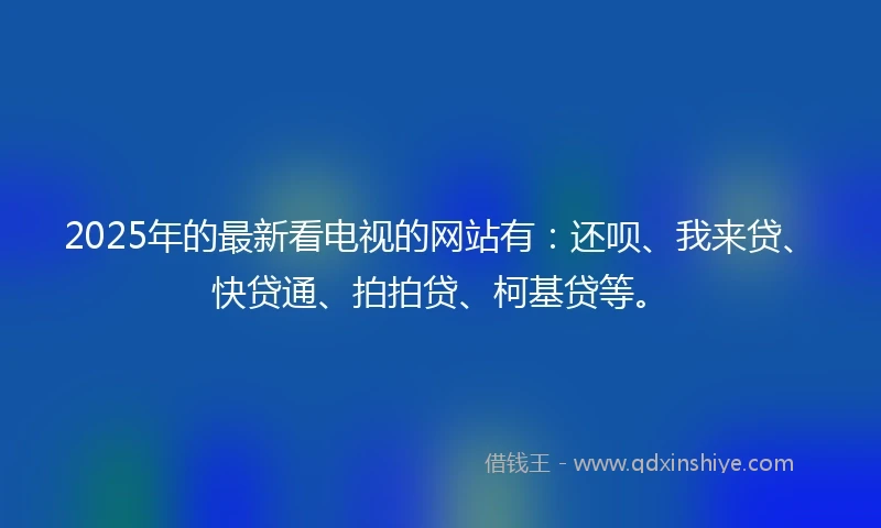 2025年的最新看电视的网站有：还呗、我来贷、快贷通、拍拍贷、柯基贷等。