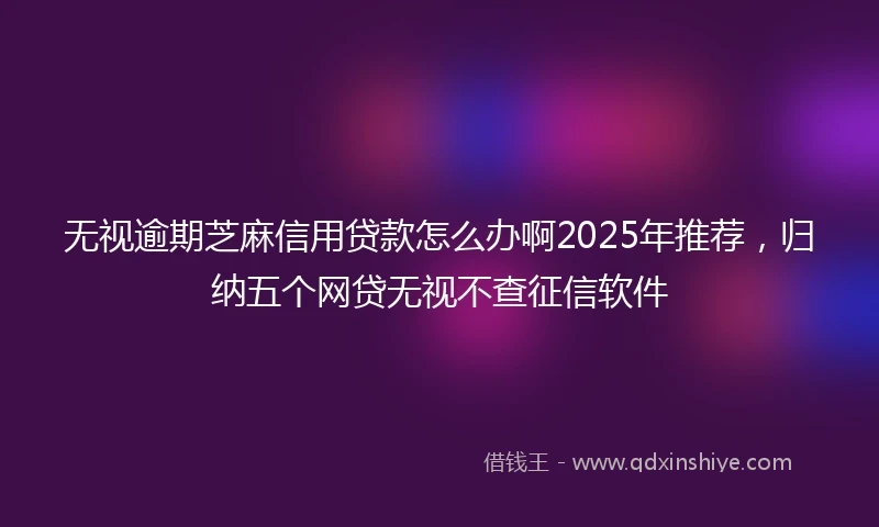 无视逾期芝麻信用贷款怎么办啊2025年推荐，归纳五个网贷无视不查征信软件