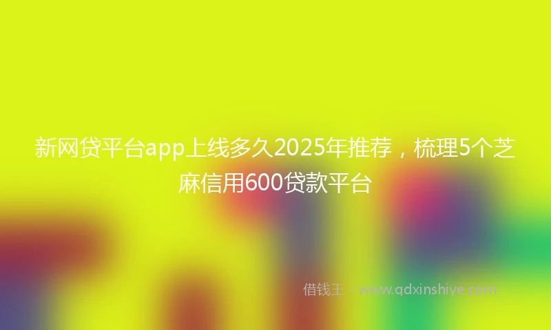 新网贷平台app上线多久2025年推荐，梳理5个芝麻信用600贷款平台