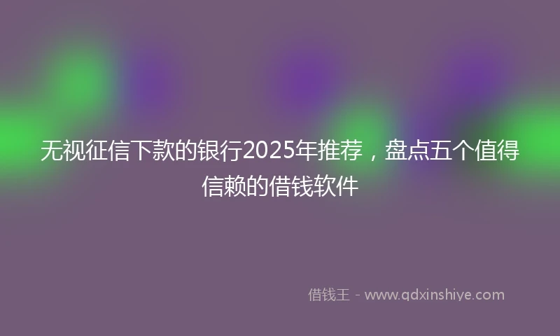 无视征信下款的银行2025年推荐，盘点五个值得信赖的借钱软件