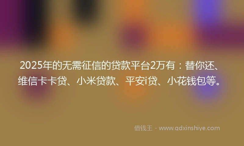 2025年的无需征信的贷款平台2万有：替你还、维信卡卡贷、小米贷款、平安i贷、小花钱包等。