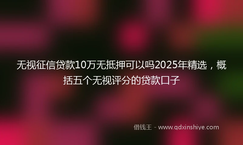 无视征信贷款10万无抵押可以吗2025年精选，概括五个无视评分的贷款口子