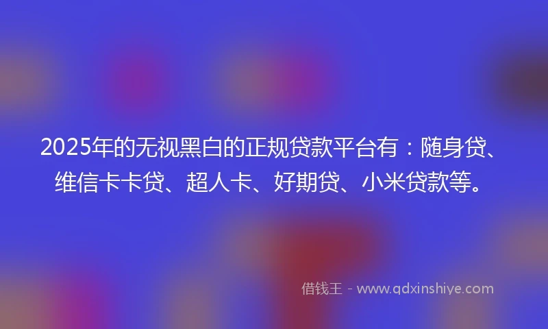 2025年的无视黑白的正规贷款平台有：随身贷、维信卡卡贷、超人卡、好期贷、小米贷款等。