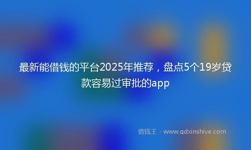 最新能借钱的平台2025年推荐，盘点5个19岁贷款容易过审批的app