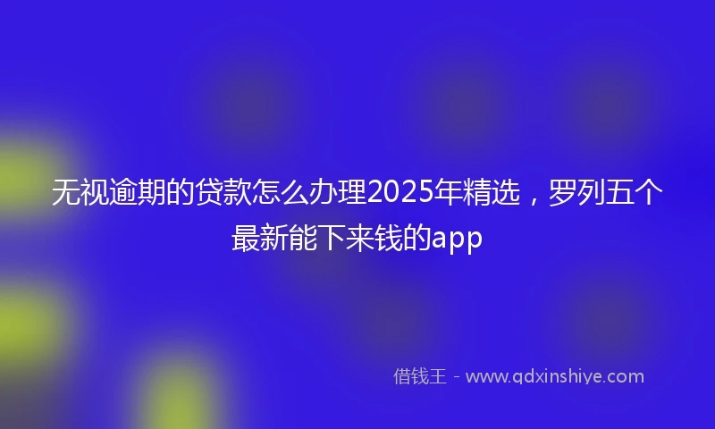 无视逾期的贷款怎么办理2025年精选，罗列五个最新能下来钱的app