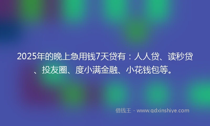 2025年的晚上急用钱7天贷有：人人贷、读秒贷、投友圈、度小满金融、小花钱包等。