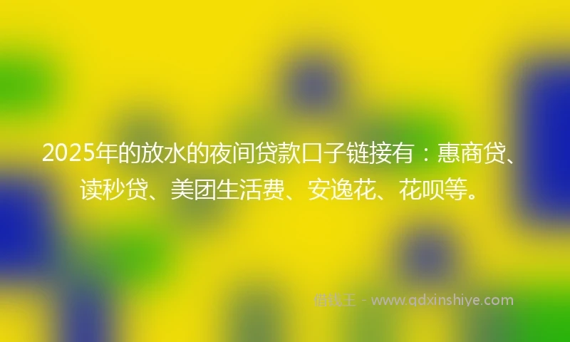 2025年的放水的夜间贷款口子链接有：惠商贷、读秒贷、美团生活费、安逸花、花呗等。