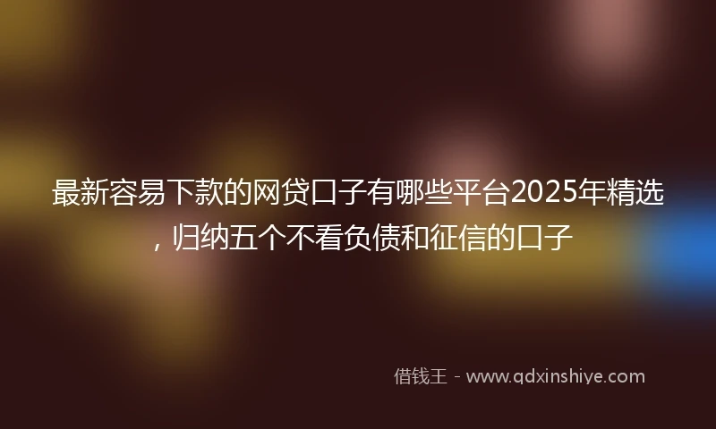 最新容易下款的网贷口子有哪些平台2025年精选，归纳五个不看负债和征信的口子