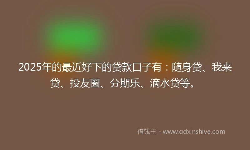 2025年的最近好下的贷款口子有：随身贷、我来贷、投友圈、分期乐、滴水贷等。