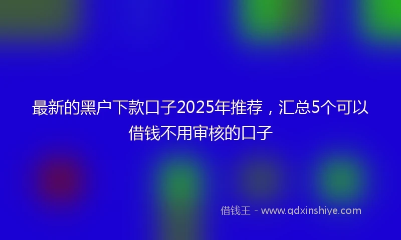 最新的黑户下款口子2025年推荐，汇总5个可以借钱不用审核的口子