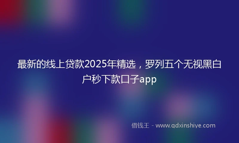 最新的线上贷款2025年精选，罗列五个无视黑白户秒下款口子app