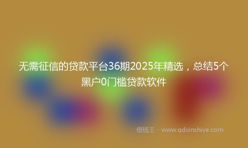 无需征信的贷款平台36期2025年精选，总结5个黑户0门槛贷款软件