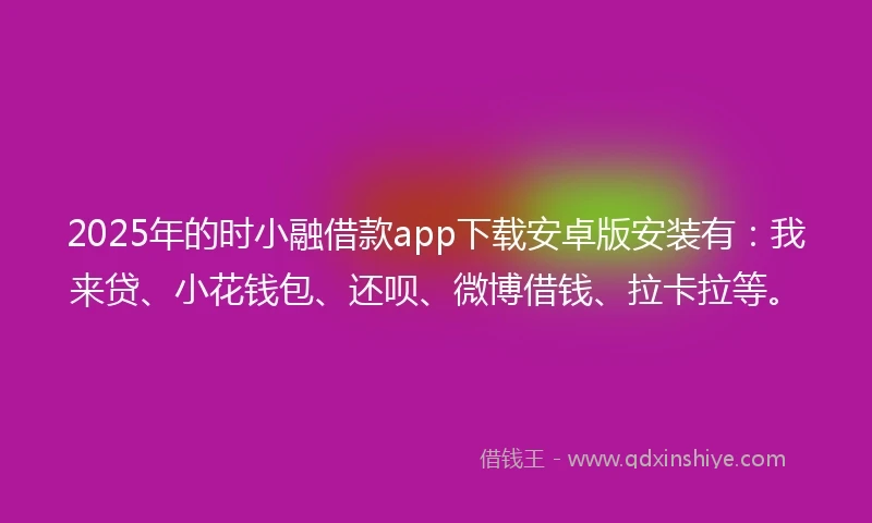 2025年的时小融借款app下载安卓版安装有：我来贷、小花钱包、还呗、微博借钱、拉卡拉等。