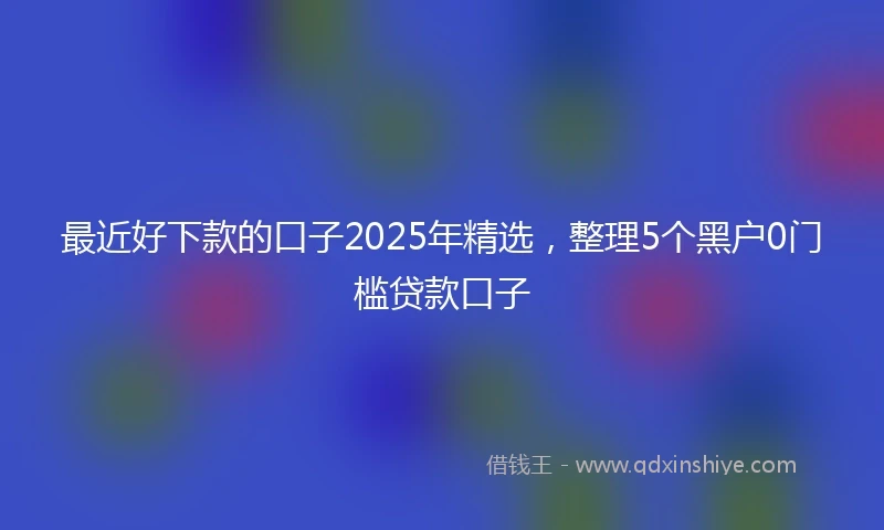 最近好下款的口子2025年精选,整理5个黑户0门槛贷款口子