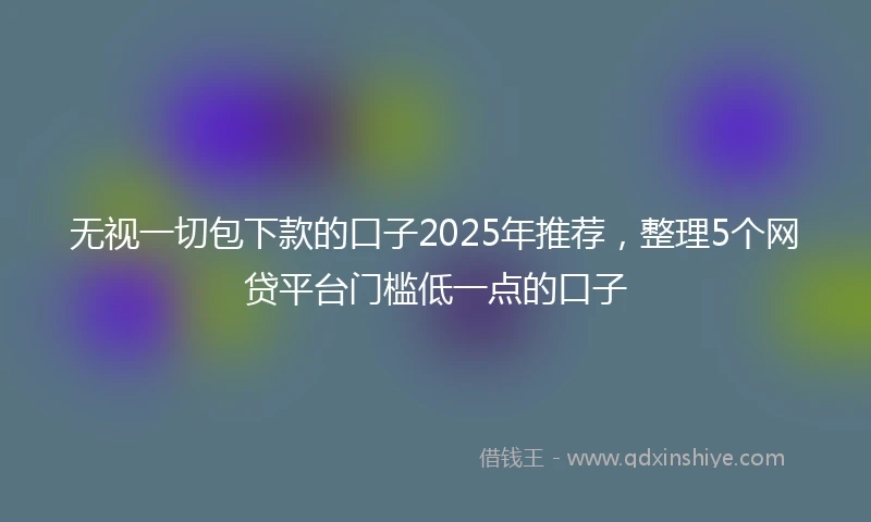 无视一切包下款的口子2025年推荐，整理5个网贷平台门槛低一点的口子