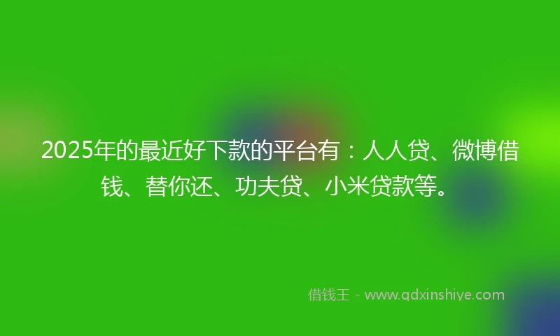 2025年的最近好下款的平台有:人人贷、微博借钱、替你还、功夫贷、小米贷款等。