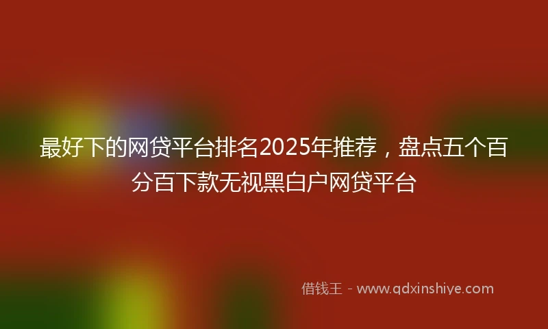 最好下的网贷平台排名2025年推荐,盘点五个百分百下款无视黑白户网贷平台