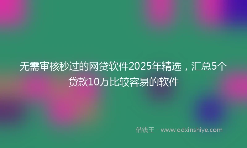 无需审核秒过的网贷软件2025年精选，汇总5个贷款10万比较容易的软件