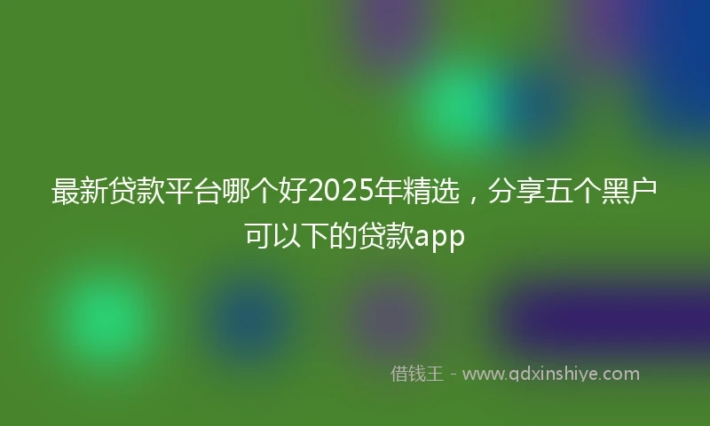 最新贷款平台哪个好2025年精选，分享五个黑户可以下的贷款app