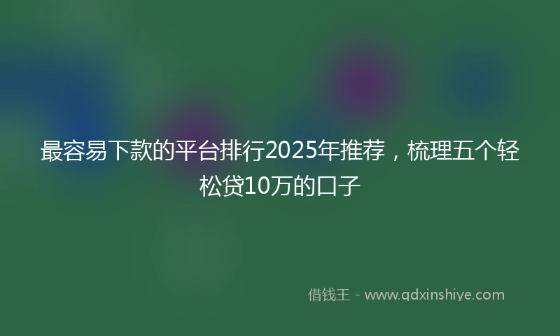 最容易下款的平台排行2025年推荐，梳理五个轻松贷10万的口子