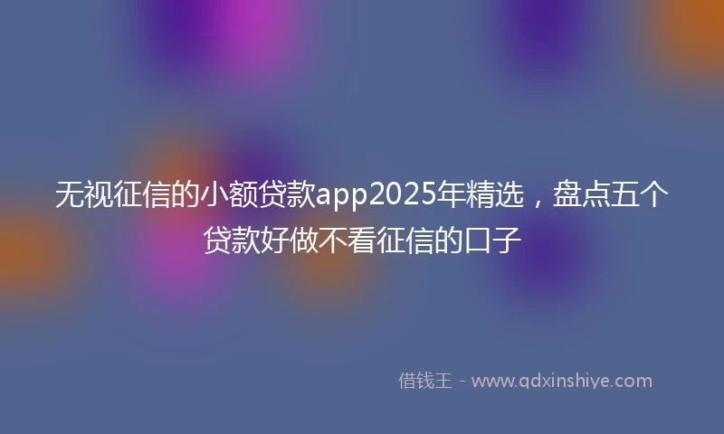 无视征信的小额贷款app2025年精选，盘点五个贷款好做不看征信的口子