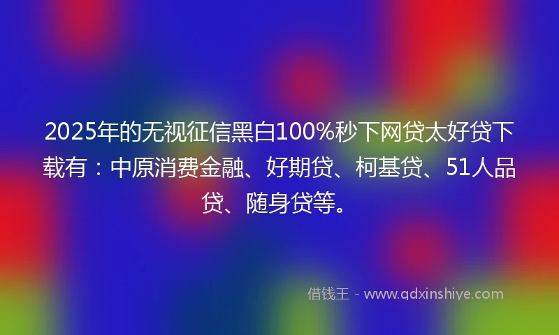 2025年的无视征信黑白100%秒下网贷太好贷下载有：中原消费金融、好期贷、柯基贷、51人品贷、随身贷等。