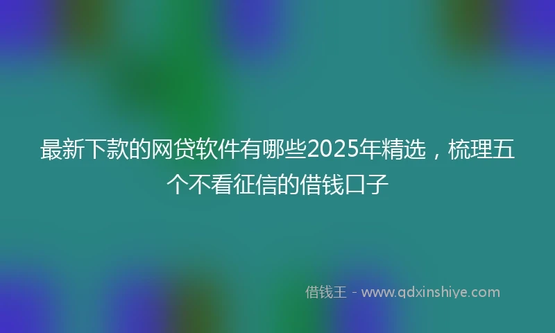 最新下款的网贷软件有哪些2025年精选，梳理五个不看征信的借钱口子