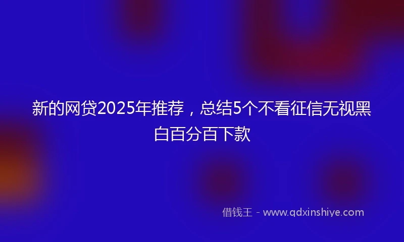 新的网贷2025年推荐，总结5个不看征信无视黑白百分百下款