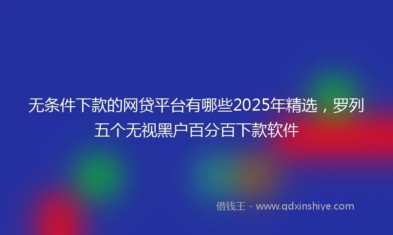 无条件下款的网贷平台有哪些2025年精选,罗列五个无视黑户百分百下款软件