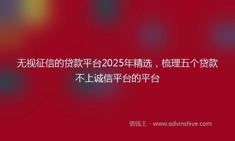 无视征信的贷款平台2025年精选，梳理五个贷款不上诚信平台的平台