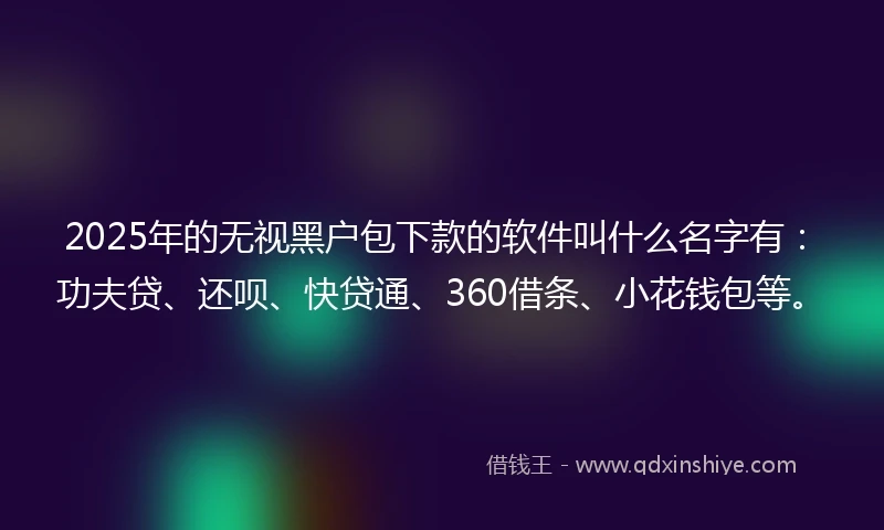 2025年的无视黑户包下款的软件叫什么名字有：功夫贷、还呗、快贷通、360借条、小花钱包等。