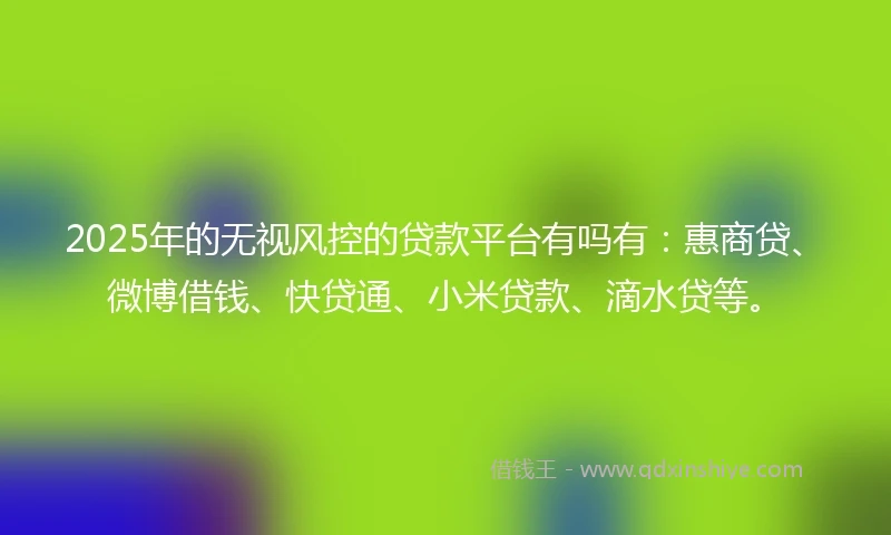 2025年的无视风控的贷款平台有吗有：惠商贷、微博借钱、快贷通、小米贷款、滴水贷等。